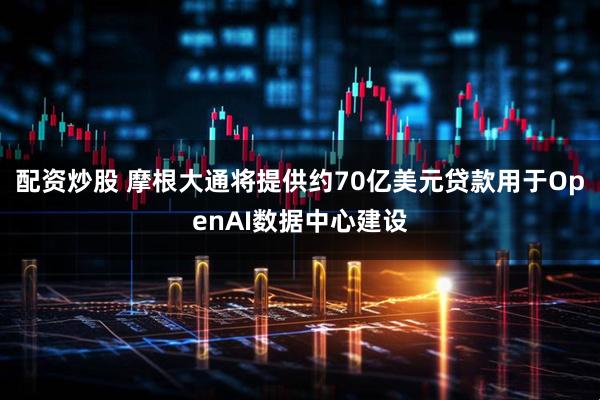 配资炒股 摩根大通将提供约70亿美元贷款用于OpenAI数据中心建设