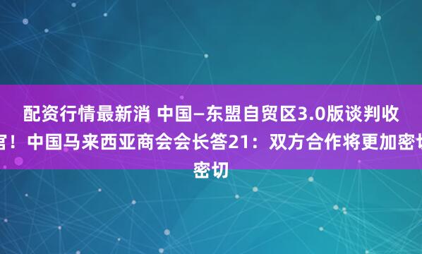 配资行情最新消 中国—东盟自贸区3.0版谈判收官！中国马来西亚商会会长答21：双方合作将更加密切