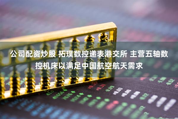 公司配资炒股 拓璞数控递表港交所 主营五轴数控机床以满足中国航空航天需求