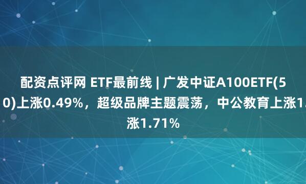 配资点评网 ETF最前线 | 广发中证A100ETF(512910)上涨0.49%，超级品牌主题震荡，中公教育上涨1.71%