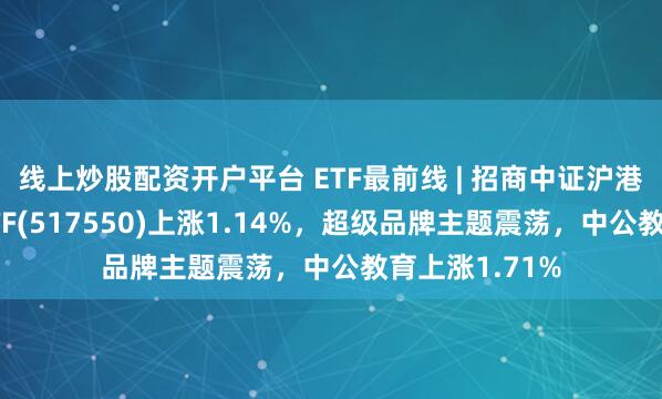 线上炒股配资开户平台 ETF最前线 | 招商中证沪港深消费龙头ETF(517550)上涨1.14%，超级品牌主题震荡，中公教育上涨1.71%