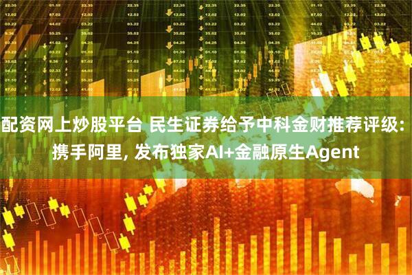 配资网上炒股平台 民生证券给予中科金财推荐评级: 携手阿里, 发布独家AI+金融原生Agent