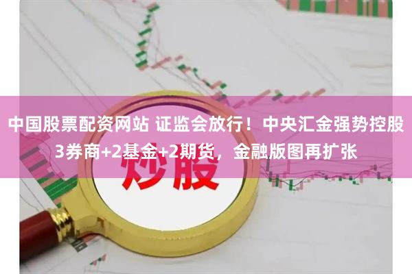中国股票配资网站 证监会放行！中央汇金强势控股3券商+2基金+2期货，金融版图再扩张