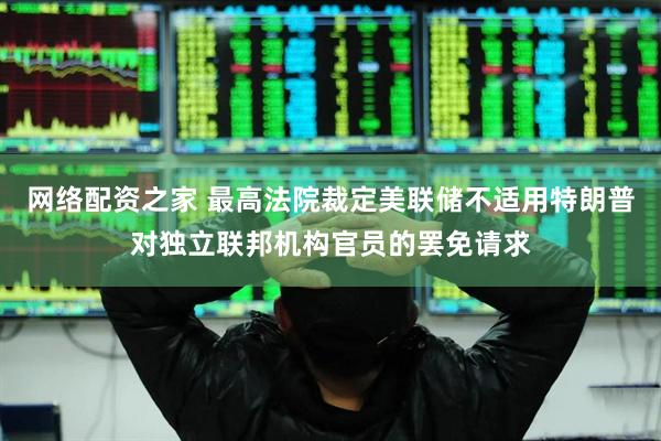网络配资之家 最高法院裁定美联储不适用特朗普对独立联邦机构官员的罢免请求