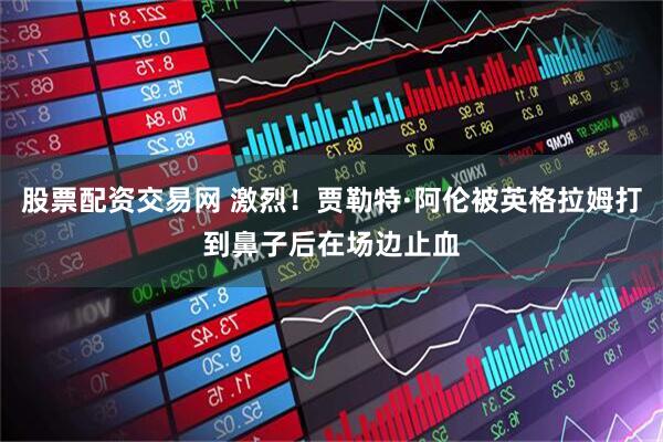 股票配资交易网 激烈！贾勒特·阿伦被英格拉姆打到鼻子后在场边止血