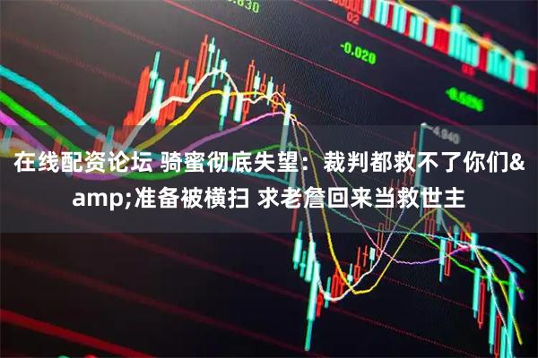 在线配资论坛 骑蜜彻底失望：裁判都救不了你们&准备被横扫 求老詹回来当救世主