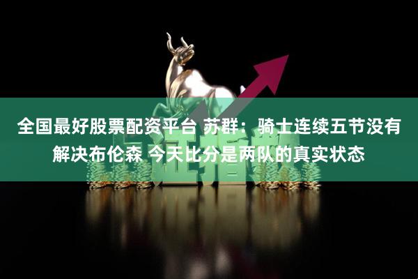 全国最好股票配资平台 苏群：骑士连续五节没有解决布伦森 今天比分是两队的真实状态