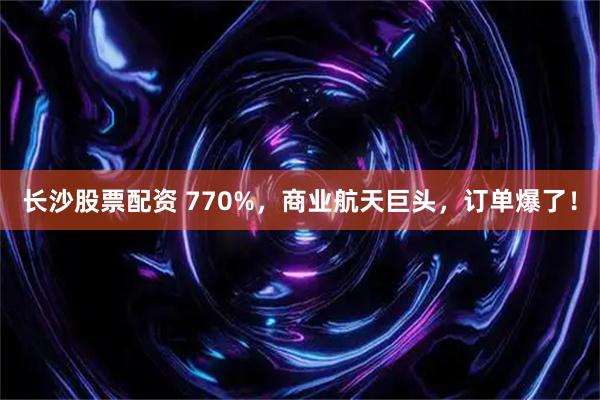 长沙股票配资 770%，商业航天巨头，订单爆了！