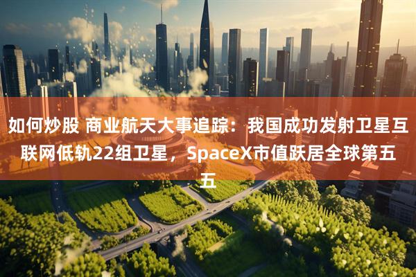 如何炒股 商业航天大事追踪：我国成功发射卫星互联网低轨22组卫星，SpaceX市值跃居全球第五