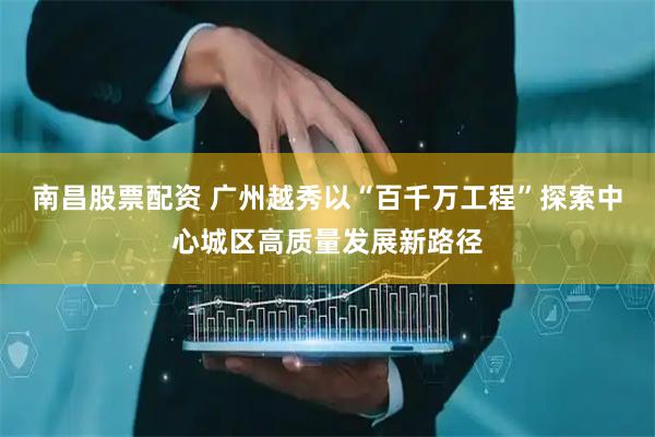 南昌股票配资 广州越秀以“百千万工程”探索中心城区高质量发展新路径