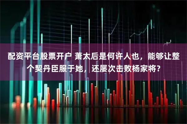 配资平台股票开户 萧太后是何许人也，能够让整个契丹臣服于她，还屡次击败杨家将？