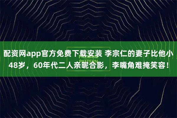 配资网app官方免费下载安装 李宗仁的妻子比他小48岁，60年代二人亲昵合影，李嘴角难掩笑容！